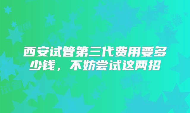 西安试管第三代费用要多少钱，不妨尝试这两招