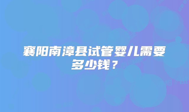 襄阳南漳县试管婴儿需要多少钱？