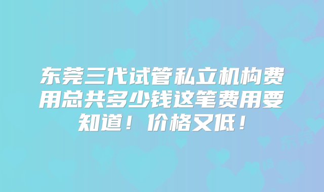 东莞三代试管私立机构费用总共多少钱这笔费用要知道！价格又低！