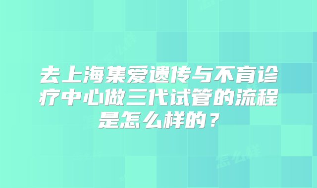 去上海集爱遗传与不育诊疗中心做三代试管的流程是怎么样的？