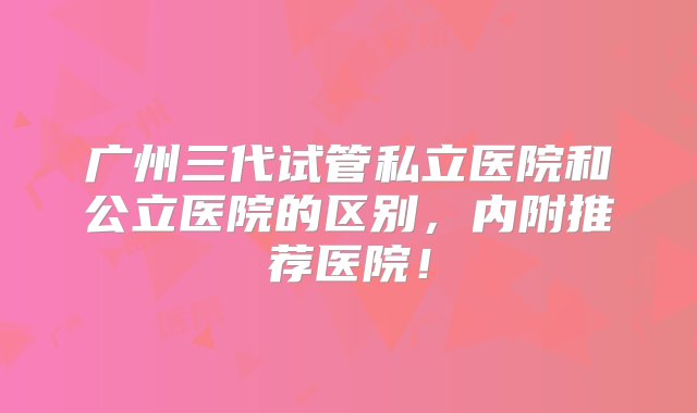 广州三代试管私立医院和公立医院的区别，内附推荐医院！