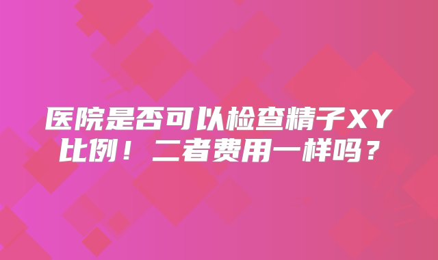 医院是否可以检查精子XY比例！二者费用一样吗？