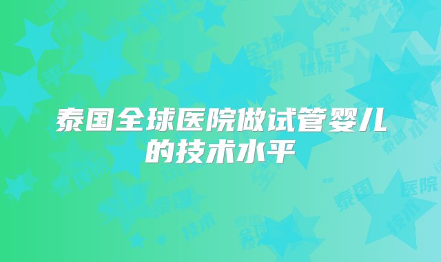 泰国全球医院做试管婴儿的技术水平