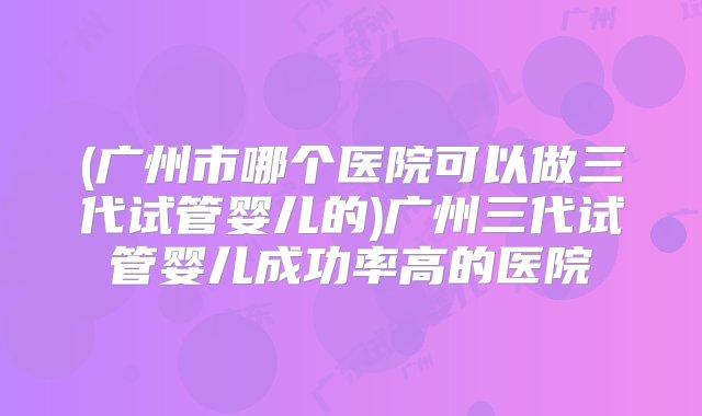 (广州市哪个医院可以做三代试管婴儿的)广州三代试管婴儿成功率高的医院