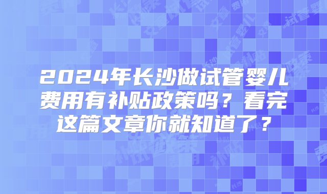 2024年长沙做试管婴儿费用有补贴政策吗？看完这篇文章你就知道了？