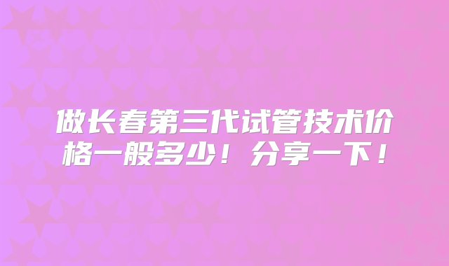 做长春第三代试管技术价格一般多少！分享一下！