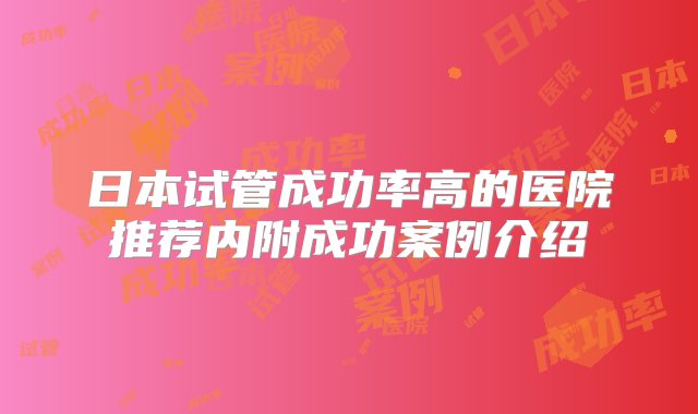 日本试管成功率高的医院推荐内附成功案例介绍