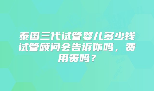 泰国三代试管婴儿多少钱试管顾问会告诉你吗，费用贵吗？