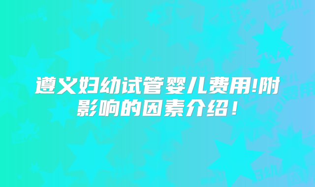 遵义妇幼试管婴儿费用!附影响的因素介绍！