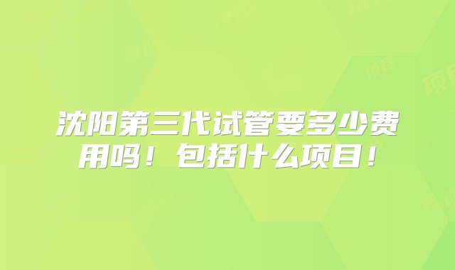 沈阳第三代试管要多少费用吗！包括什么项目！