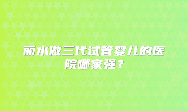 丽水做三代试管婴儿的医院哪家强？