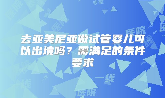 去亚美尼亚做试管婴儿可以出境吗？需满足的条件要求