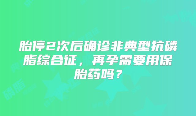 胎停2次后确诊非典型抗磷脂综合征，再孕需要用保胎药吗？