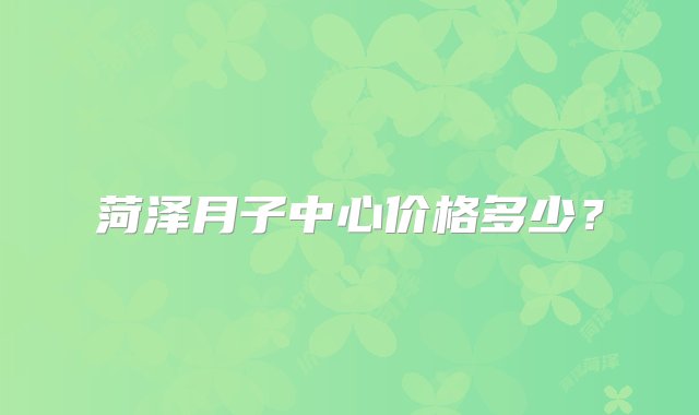 菏泽月子中心价格多少？