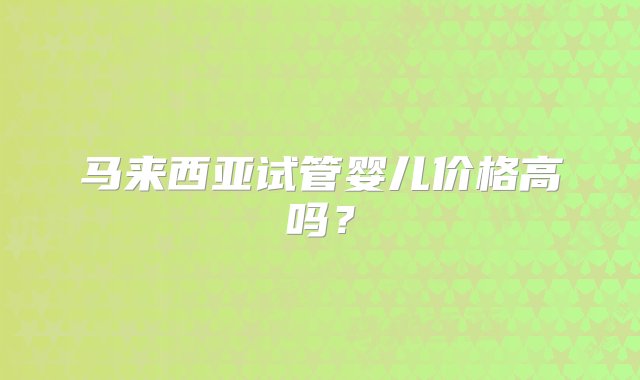 马来西亚试管婴儿价格高吗？