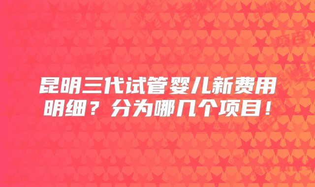 昆明三代试管婴儿新费用明细？分为哪几个项目！