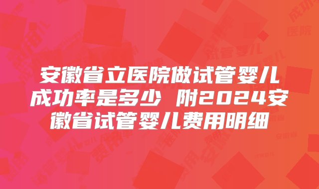 安徽省立医院做试管婴儿成功率是多少 附2024安徽省试管婴儿费用明细