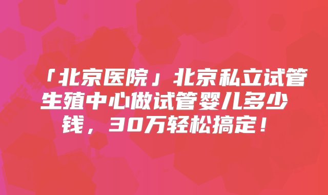 「北京医院」北京私立试管生殖中心做试管婴儿多少钱，30万轻松搞定！