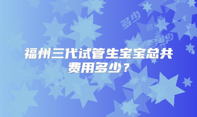 福州三代试管生宝宝总共费用多少？