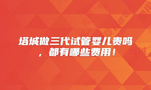 塔城做三代试管婴儿贵吗，都有哪些费用！