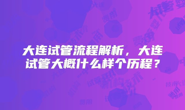 大连试管流程解析，大连试管大概什么样个历程？