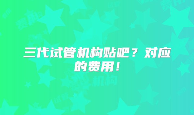 三代试管机构贴吧？对应的费用！