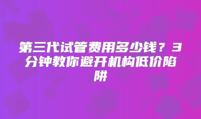 第三代试管费用多少钱？3分钟教你避开机构低价陷阱