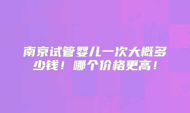 南京试管婴儿一次大概多少钱！哪个价格更高！