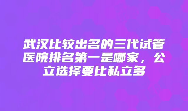 武汉比较出名的三代试管医院排名第一是哪家，公立选择要比私立多