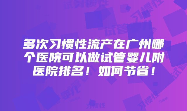 多次习惯性流产在广州哪个医院可以做试管婴儿附医院排名！如何节省！