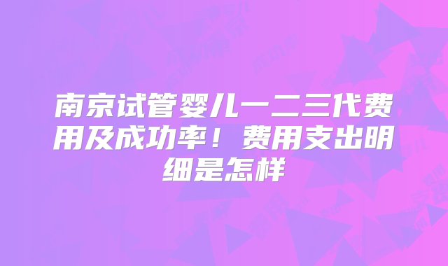 南京试管婴儿一二三代费用及成功率！费用支出明细是怎样