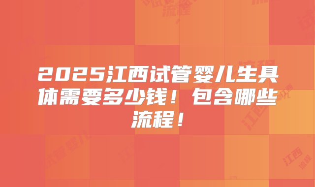 2025江西试管婴儿生具体需要多少钱！包含哪些流程！