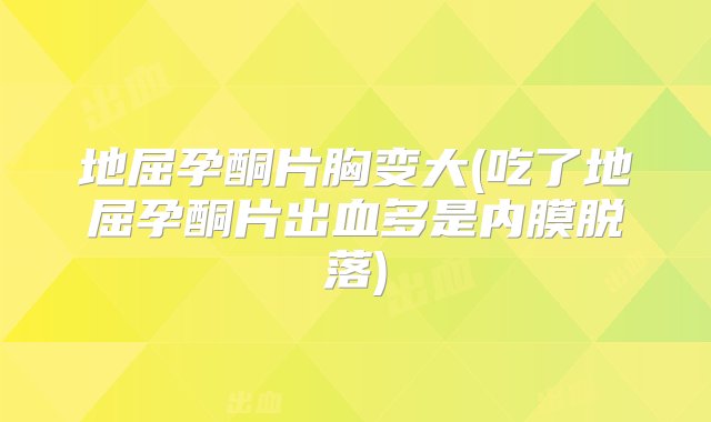 地屈孕酮片胸变大(吃了地屈孕酮片出血多是内膜脱落)