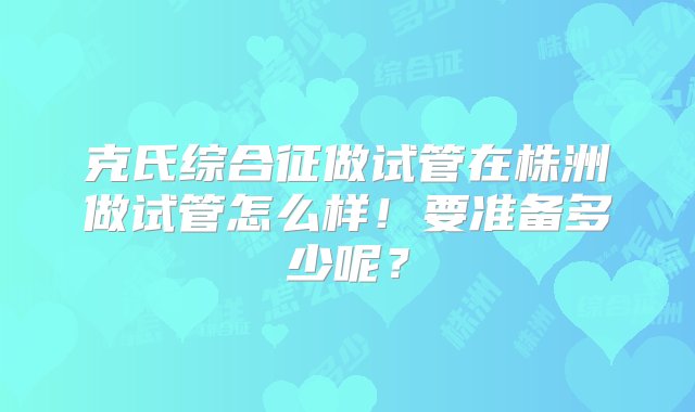 克氏综合征做试管在株洲做试管怎么样！要准备多少呢？