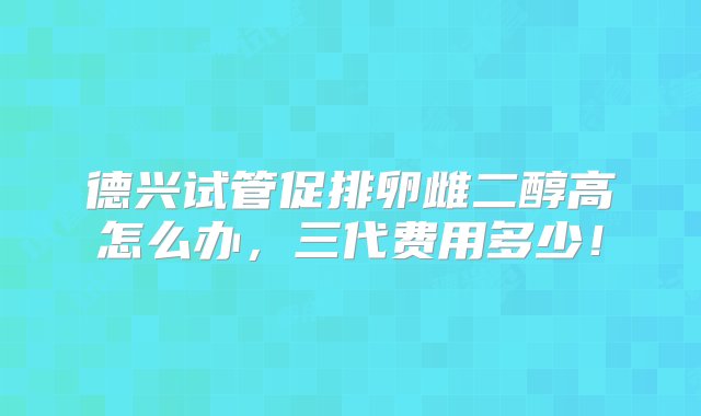 德兴试管促排卵雌二醇高怎么办，三代费用多少！