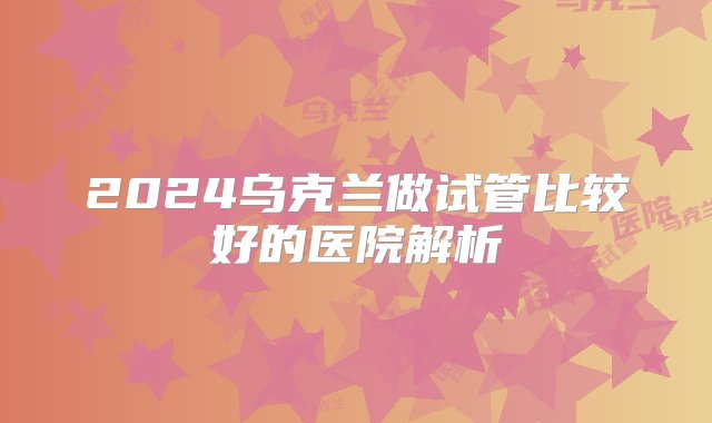 2024乌克兰做试管比较好的医院解析