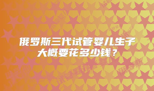 俄罗斯三代试管婴儿生子大概要花多少钱？