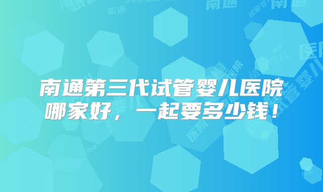 南通第三代试管婴儿医院哪家好，一起要多少钱！