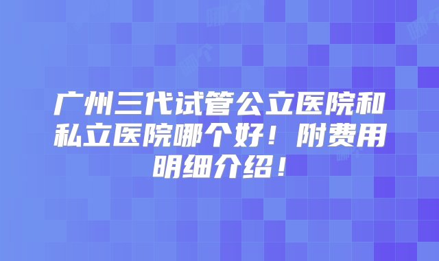 广州三代试管公立医院和私立医院哪个好！附费用明细介绍！