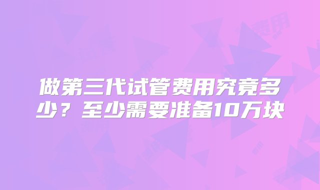 做第三代试管费用究竟多少？至少需要准备10万块