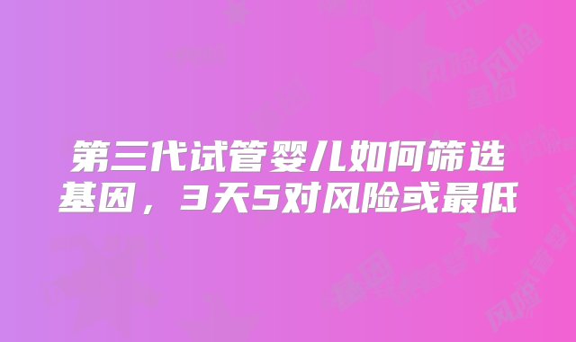 第三代试管婴儿如何筛选基因，3天5对风险或最低