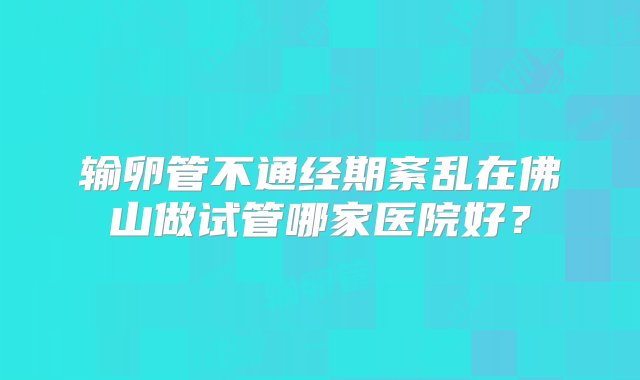 输卵管不通经期紊乱在佛山做试管哪家医院好？