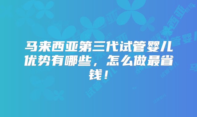 马来西亚第三代试管婴儿优势有哪些，怎么做最省钱！