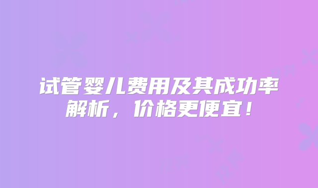 试管婴儿费用及其成功率解析，价格更便宜！