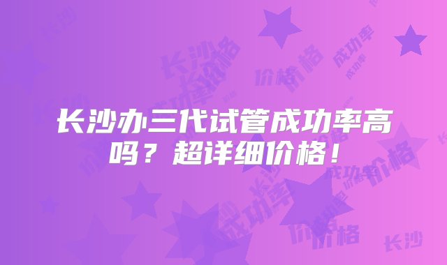 长沙办三代试管成功率高吗？超详细价格！