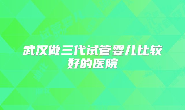 武汉做三代试管婴儿比较好的医院