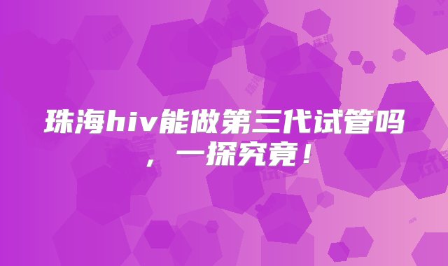 珠海hiv能做第三代试管吗，一探究竟！