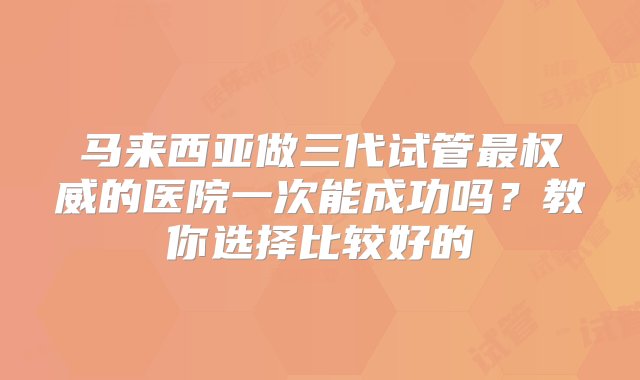 马来西亚做三代试管最权威的医院一次能成功吗？教你选择比较好的