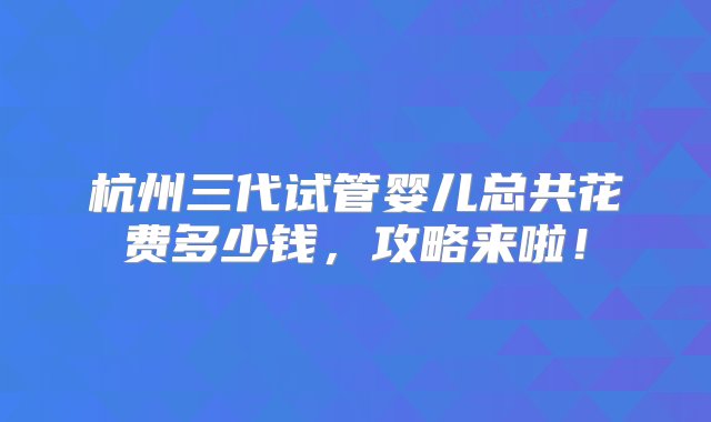 杭州三代试管婴儿总共花费多少钱，攻略来啦！