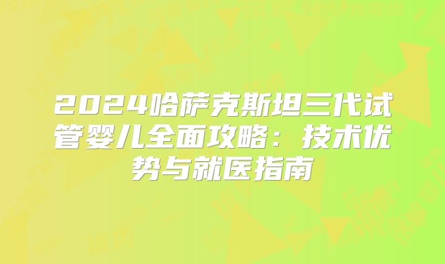 2024哈萨克斯坦三代试管婴儿全面攻略：技术优势与就医指南